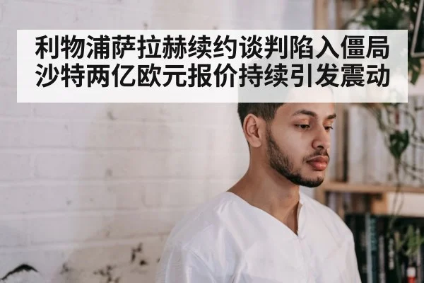 利物浦萨拉赫续约谈判陷入僵局沙特两亿欧元报价持续引发震动